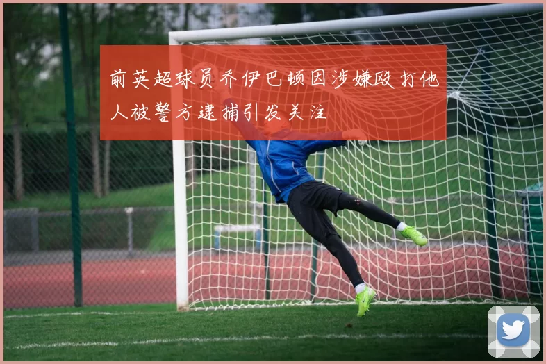 前英超球员乔伊巴顿因涉嫌殴打他人被警方逮捕引发关注